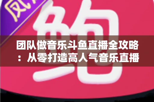 团队做音乐斗鱼直播全攻略：从零打造高人气音乐直播间的实战指南