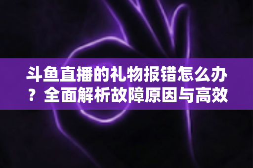 斗鱼直播的礼物报错怎么办？全面解析故障原因与高效解决方案指南