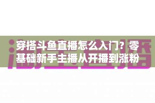 穿搭斗鱼直播怎么入门?零基础新手主播从开播到涨粉的完整实战指南 穿搭斗鱼直播怎么入门?零基础新手主播从开播到涨粉的完整实战指南