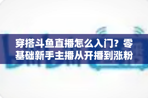 穿搭斗鱼直播怎么入门?零基础新手主播从开播到涨粉的完整实战指南 穿搭斗鱼直播怎么入门?零基础新手主播从开播到涨粉的完整实战指南