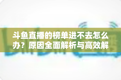 斗鱼直播的榜单进不去怎么办?原因全面解析与高效解决指南,助你快速恢复榜单浏览 斗鱼直播的榜单进不去怎么办?原因全面解析与高效解决指南,助你快速恢复榜单浏览