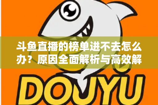 斗鱼直播的榜单进不去怎么办？原因全面解析与高效解决指南，助你快速恢复榜单浏览