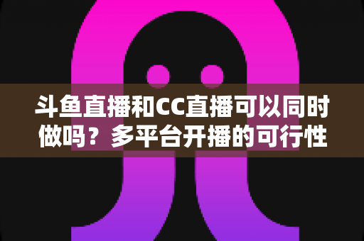 斗鱼直播和CC直播可以同时做吗?多平台开播的可行性、规则与风险全面解析 斗鱼直播和CC直播可以同时做吗?多平台开播的可行性、规则与风险全面解析