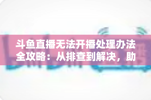 斗鱼直播无法开播处理办法全攻略:从排查到解决,助您快速恢复直播 斗鱼直播无法开播处理办法全攻略:从排查到解决,助您快速恢复直播