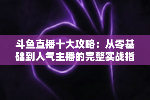 斗鱼直播十大攻略:从零基础到人气主播的完整实战指南 斗鱼直播十大攻略:从零基础到人气主播的完整实战指南