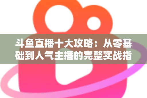 斗鱼直播十大攻略:从零基础到人气主播的完整实战指南 斗鱼直播十大攻略:从零基础到人气主播的完整实战指南