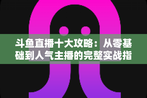 斗鱼直播十大攻略:从零基础到人气主播的完整实战指南 斗鱼直播十大攻略:从零基础到人气主播的完整实战指南