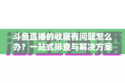 斗鱼直播的收藏有问题怎么办?一站式排查与解决方案全攻略 斗鱼直播的收藏有问题怎么办?一站式排查与解决方案全攻略