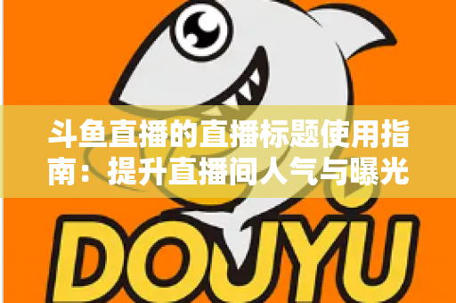 斗鱼直播的直播标题使用指南:提升直播间人气与曝光率的实用技巧大全 斗鱼直播的直播标题使用指南:提升直播间人气与曝光率的实用技巧大全