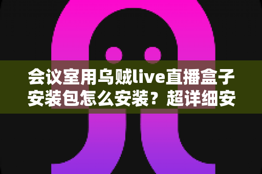 会议室用乌贼live直播盒子安装包怎么安装?超详细安装指南与实操技巧全解析 会议室用乌贼live直播盒子安装包怎么安装?超详细安装指南与实操技巧全解析
