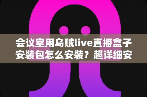 会议室用乌贼live直播盒子安装包怎么安装？超详细安装指南与实操技巧全解析