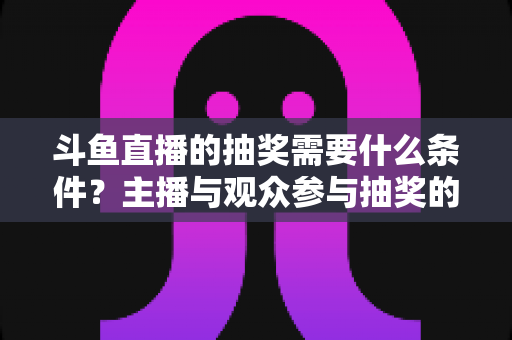 斗鱼直播的抽奖需要什么条件?主播与观众参与抽奖的完整指南 斗鱼直播的抽奖需要什么条件?主播与观众参与抽奖的完整指南