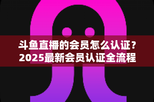 斗鱼直播的会员怎么认证?2025最新会员认证全流程与实用避坑指南 斗鱼直播的会员怎么认证?2025最新会员认证全流程与实用避坑指南