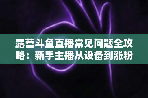 露营斗鱼直播常见问题全攻略:新手主播从设备到涨粉的一站式实战指南 露营斗鱼直播常见问题全攻略:新手主播从设备到涨粉的一站式实战指南