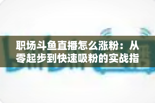 职场斗鱼直播怎么涨粉:从零起步到快速吸粉的实战指南 职场斗鱼直播怎么涨粉:从零起步到快速吸粉的实战指南