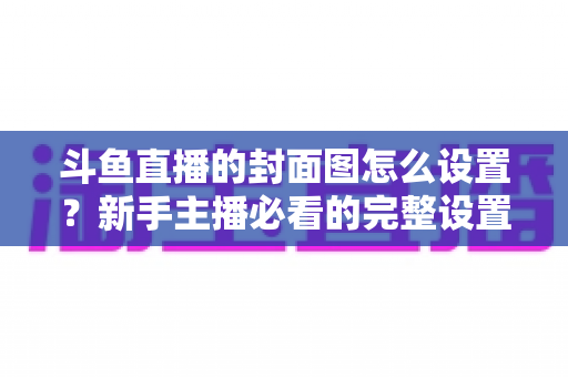 斗鱼直播的封面图怎么设置？新手主播必看的完整设置教程与优化技巧