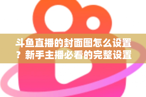 斗鱼直播的封面图怎么设置？新手主播必看的完整设置教程与优化技巧