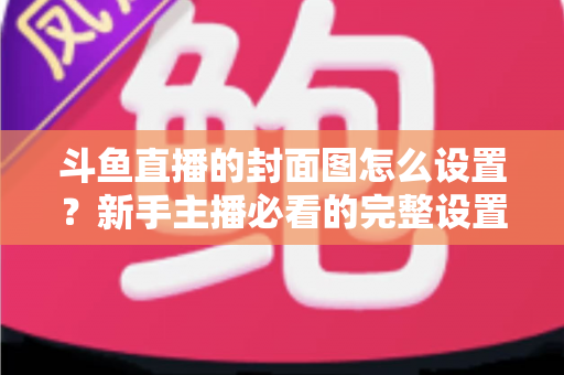 斗鱼直播的封面图怎么设置？新手主播必看的完整设置教程与优化技巧