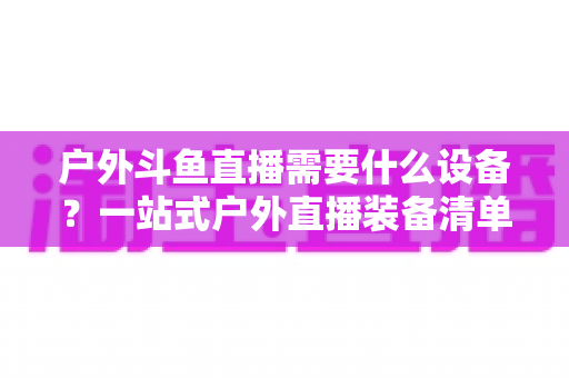 户外斗鱼直播需要什么设备?一站式户外直播装备清单与选购全攻略 户外斗鱼直播需要什么设备?一站式户外直播装备清单与选购全攻略