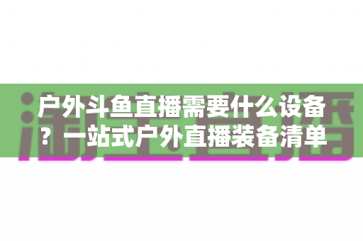 户外斗鱼直播需要什么设备?一站式户外直播装备清单与选购全攻略 户外斗鱼直播需要什么设备?一站式户外直播装备清单与选购全攻略