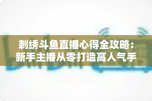 刺绣斗鱼直播心得全攻略:新手主播从零打造高人气手工艺直播间的实战经验 刺绣斗鱼直播心得全攻略:新手主播从零打造高人气手工艺直播间的实战经验