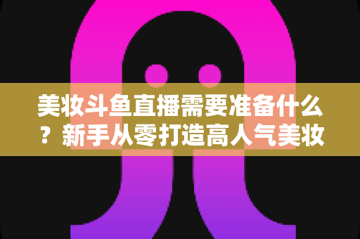 美妆斗鱼直播需要准备什么？新手从零打造高人气美妆直播间的完整攻略