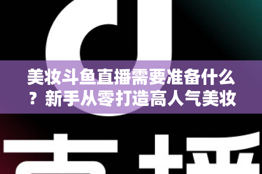 美妆斗鱼直播需要准备什么？新手从零打造高人气美妆直播间的完整攻略