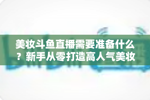 美妆斗鱼直播需要准备什么？新手从零打造高人气美妆直播间的完整攻略