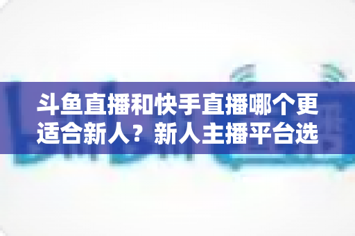 斗鱼直播和快手直播哪个更适合新人?新人主播平台选择深度解析指南 斗鱼直播和快手直播哪个更适合新人?新人主播平台选择深度解析指南