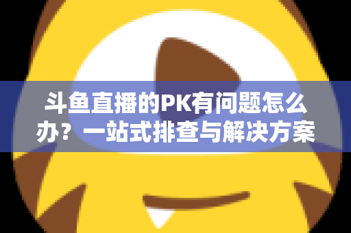斗鱼直播的PK有问题怎么办?一站式排查与解决方案,助你重回畅快对战体验 斗鱼直播的PK有问题怎么办?一站式排查与解决方案,助你重回畅快对战体验