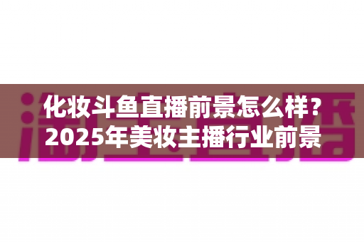 化妆斗鱼直播前景怎么样？2025年美妆主播行业前景深度解析与实战指南