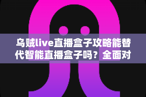 乌贼live直播盒子攻略能替代智能直播盒子吗？全面对比解析帮你做出正确选择