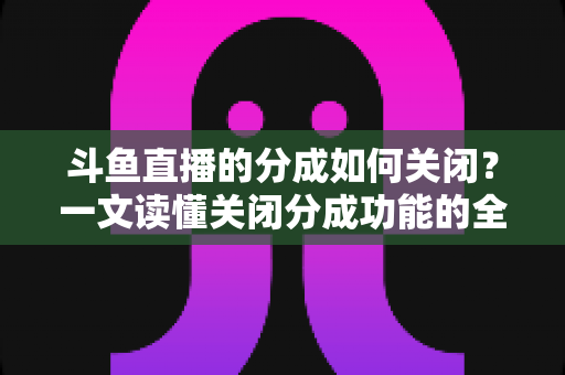 斗鱼直播的分成如何关闭?一文读懂关闭分成功能的全流程与实用技巧 斗鱼直播的分成如何关闭?一文读懂关闭分成功能的全流程与实用技巧