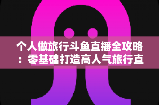 个人做旅行斗鱼直播全攻略:零基础打造高人气旅行直播间的实战指南 个人做旅行斗鱼直播全攻略:零基础打造高人气旅行直播间的实战指南