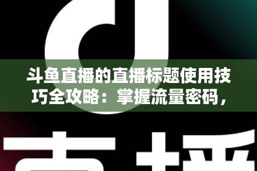 斗鱼直播的直播标题使用技巧全攻略：掌握流量密码，让直播间人气翻倍