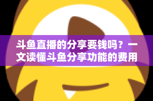 斗鱼直播的分享要钱吗?一文读懂斗鱼分享功能的费用真相与使用指南 斗鱼直播的分享要钱吗?一文读懂斗鱼分享功能的费用真相与使用指南