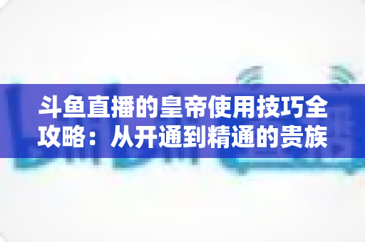 斗鱼直播的皇帝使用技巧全攻略：从开通到精通的贵族特权指南