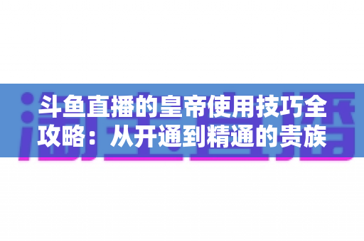 斗鱼直播的皇帝使用技巧全攻略：从开通到精通的贵族特权指南