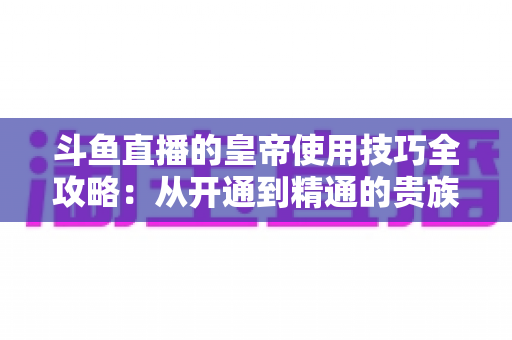 斗鱼直播的皇帝使用技巧全攻略：从开通到精通的贵族特权指南