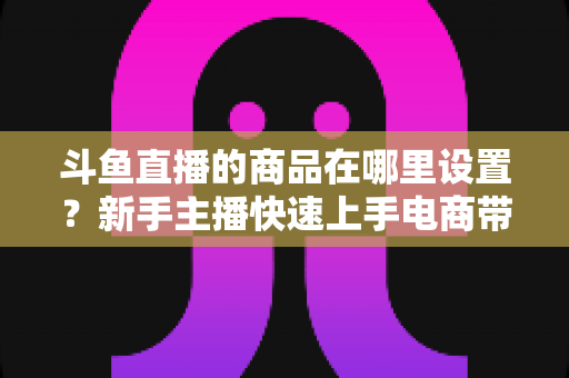 斗鱼直播的商品在哪里设置?新手主播快速上手电商带货功能的全攻略 斗鱼直播的商品在哪里设置?新手主播快速上手电商带货功能的全攻略