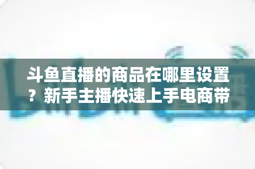 斗鱼直播的商品在哪里设置？新手主播快速上手电商带货功能的全攻略