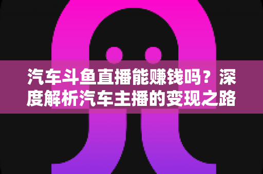 汽车斗鱼直播能赚钱吗?深度解析汽车主播的变现之路与真实收益 汽车斗鱼直播能赚钱吗?深度解析汽车主播的变现之路与真实收益