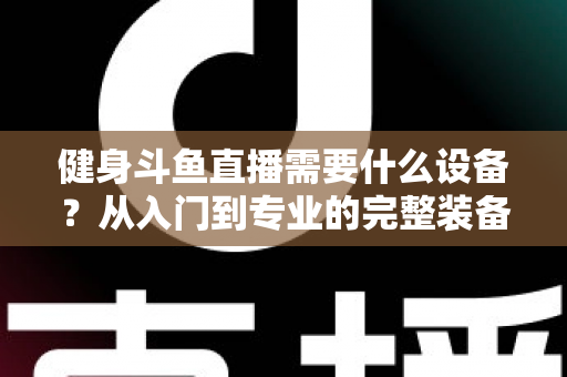 健身斗鱼直播需要什么设备?从入门到专业的完整装备清单与配置指南 健身斗鱼直播需要什么设备?从入门到专业的完整装备清单与配置指南