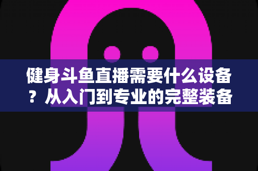 健身斗鱼直播需要什么设备?从入门到专业的完整装备清单与配置指南 健身斗鱼直播需要什么设备?从入门到专业的完整装备清单与配置指南