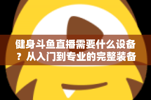 健身斗鱼直播需要什么设备?从入门到专业的完整装备清单与配置指南 健身斗鱼直播需要什么设备?从入门到专业的完整装备清单与配置指南
