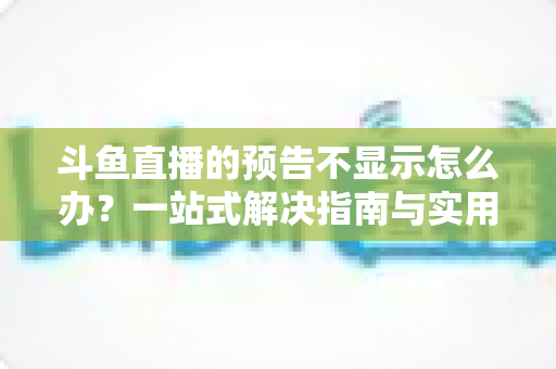斗鱼直播的预告不显示怎么办？一站式解决指南与实用技巧全解析