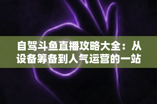自驾斗鱼直播攻略大全:从设备筹备到人气运营的一站式实用指南 自驾斗鱼直播攻略大全:从设备筹备到人气运营的一站式实用指南