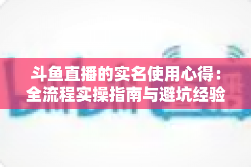 斗鱼直播的实名使用心得：全流程实操指南与避坑经验分享
