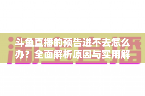 斗鱼直播的预告进不去怎么办?全面解析原因与实用解决方法 斗鱼直播的预告进不去怎么办?全面解析原因与实用解决方法