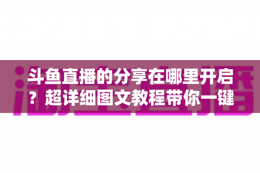 斗鱼直播的分享在哪里开启?超详细图文教程带你一键解锁分享功能,精彩内容随时转发不迷路 斗鱼直播的分享在哪里开启?超详细图文教程带你一键解锁分享功能,精彩内容随时转发不迷路
